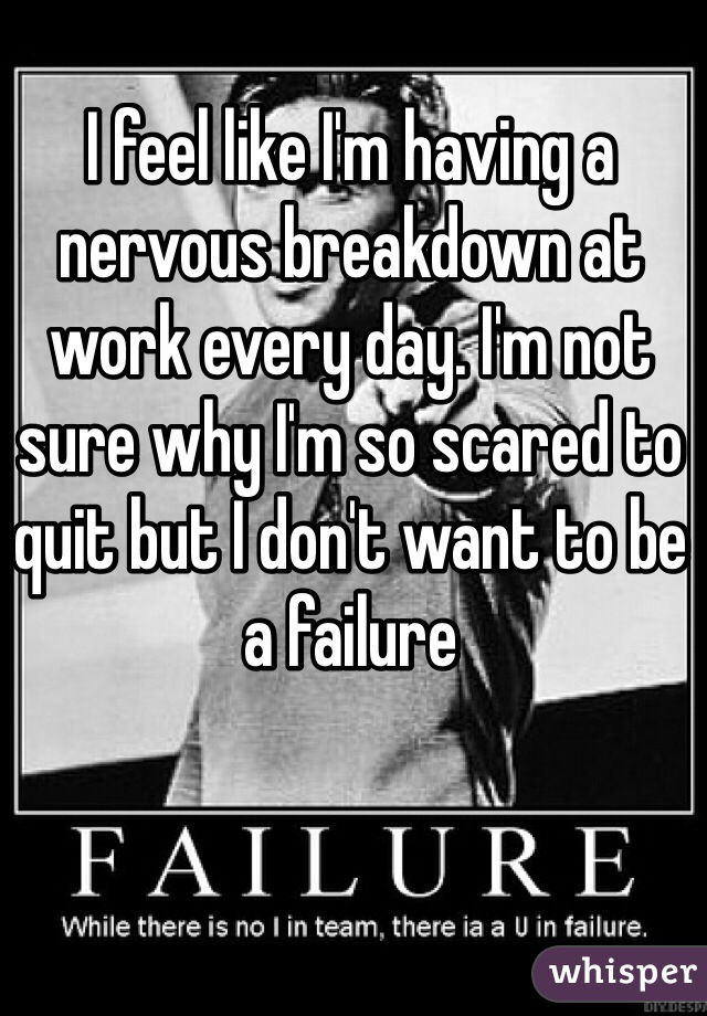 I feel like I'm having a nervous breakdown at work every day. I'm not sure why I'm so scared to quit but I don't want to be a failure 