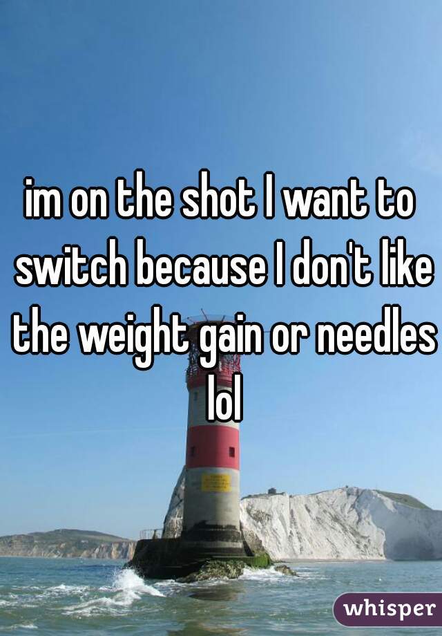 im on the shot I want to switch because I don't like the weight gain or needles lol