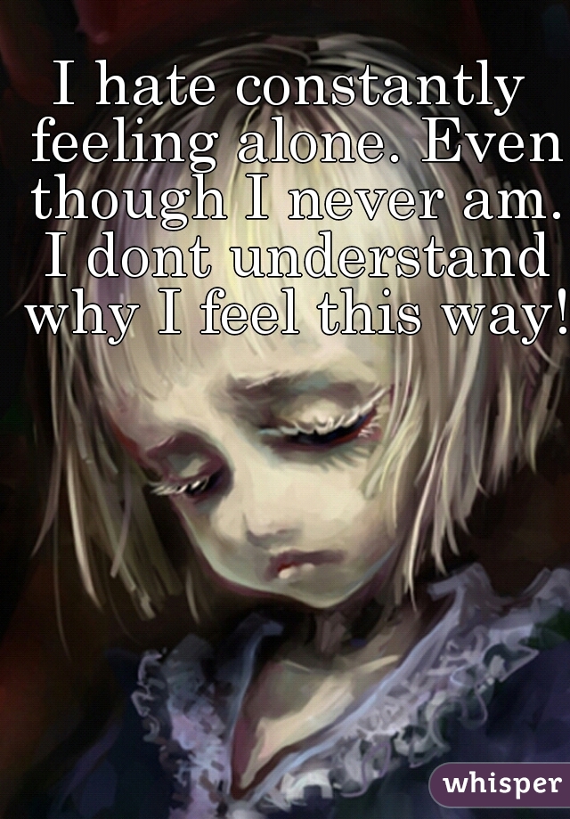 I hate constantly feeling alone. Even though I never am. I dont understand why I feel this way!  