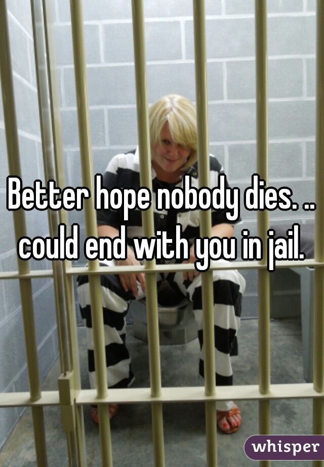 Better hope nobody dies. .. could end with you in jail. 