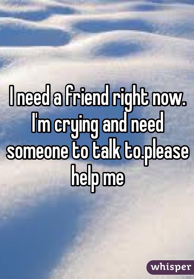 I need a friend right now. I'm crying and need someone to talk to.please help me