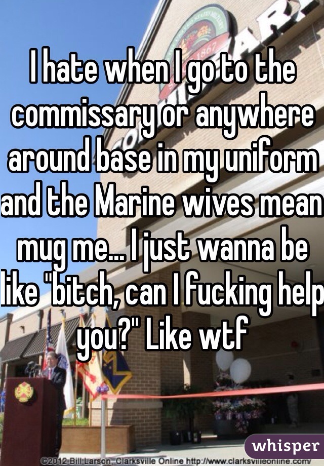 I hate when I go to the commissary or anywhere around base in my uniform and the Marine wives mean mug me... I just wanna be like "bitch, can I fucking help you?" Like wtf