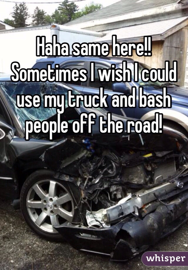 Haha same here!! Sometimes I wish I could use my truck and bash people off the road! 