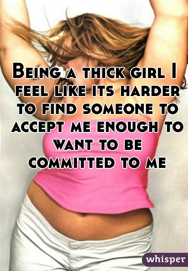 Being a thick girl I feel like its harder to find someone to accept me enough to want to be committed to me