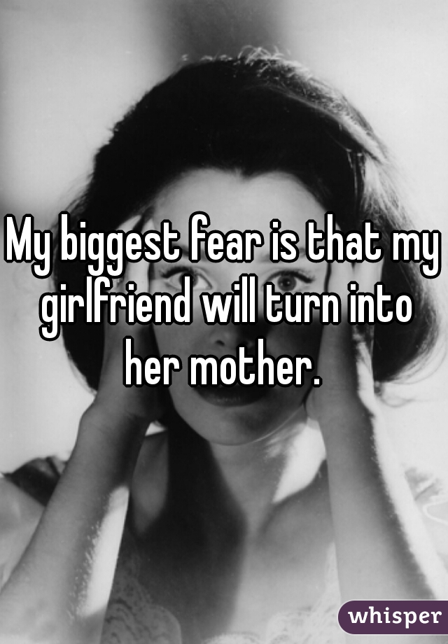 My biggest fear is that my girlfriend will turn into her mother. 