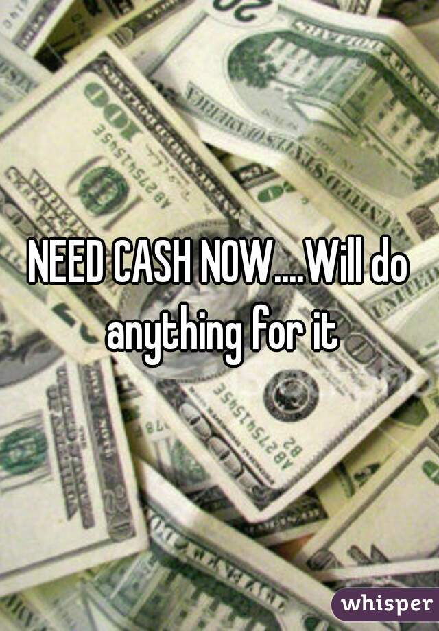 NEED CASH NOW....Will do anything for it