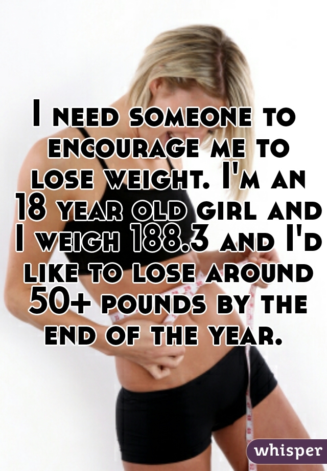 I need someone to encourage me to lose weight. I'm an 18 year old girl and I weigh 188.3 and I'd like to lose around 50+ pounds by the end of the year. 