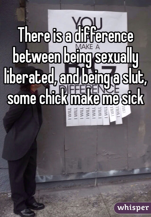 There is a difference between being sexually liberated, and being a slut, some chick make me sick