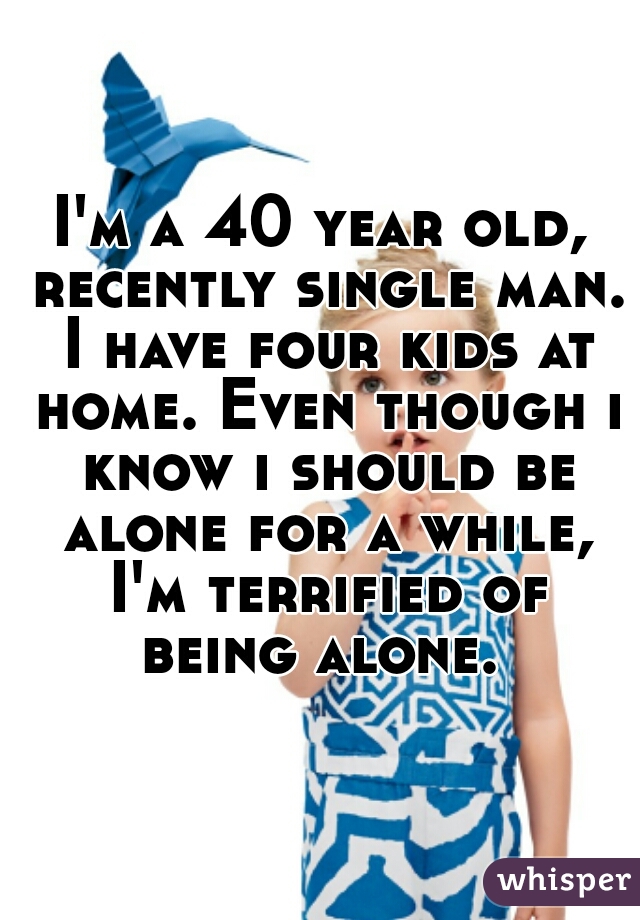 I'm a 40 year old, recently single man. I have four kids at home. Even though i know i should be alone for a while, I'm terrified of being alone. 