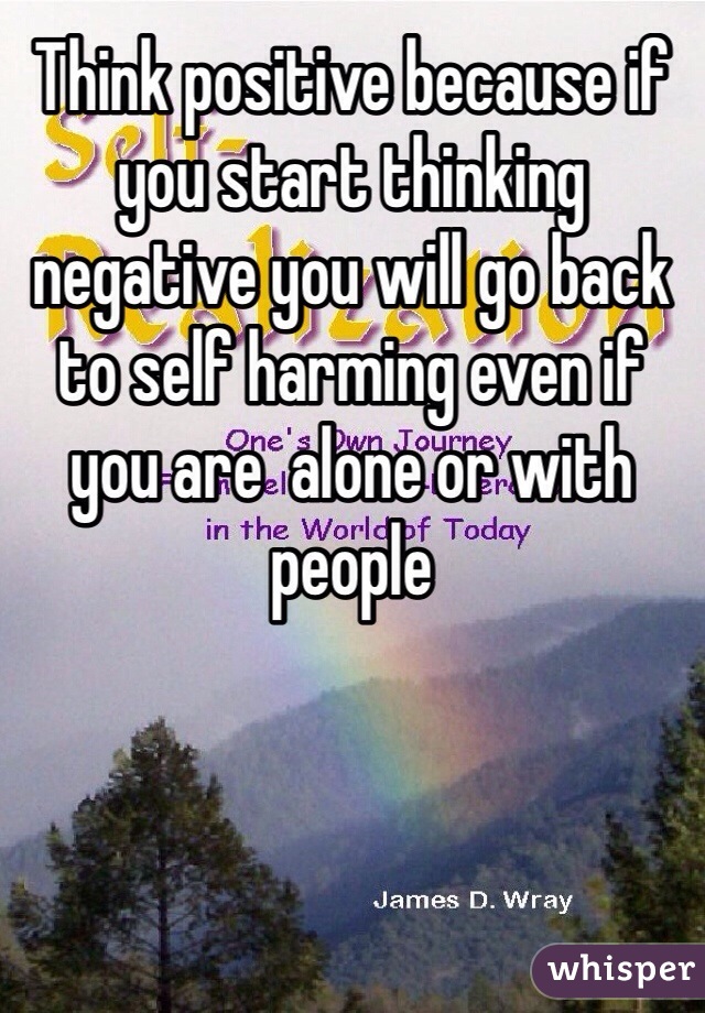 Think positive because if you start thinking negative you will go back to self harming even if you are  alone or with people  