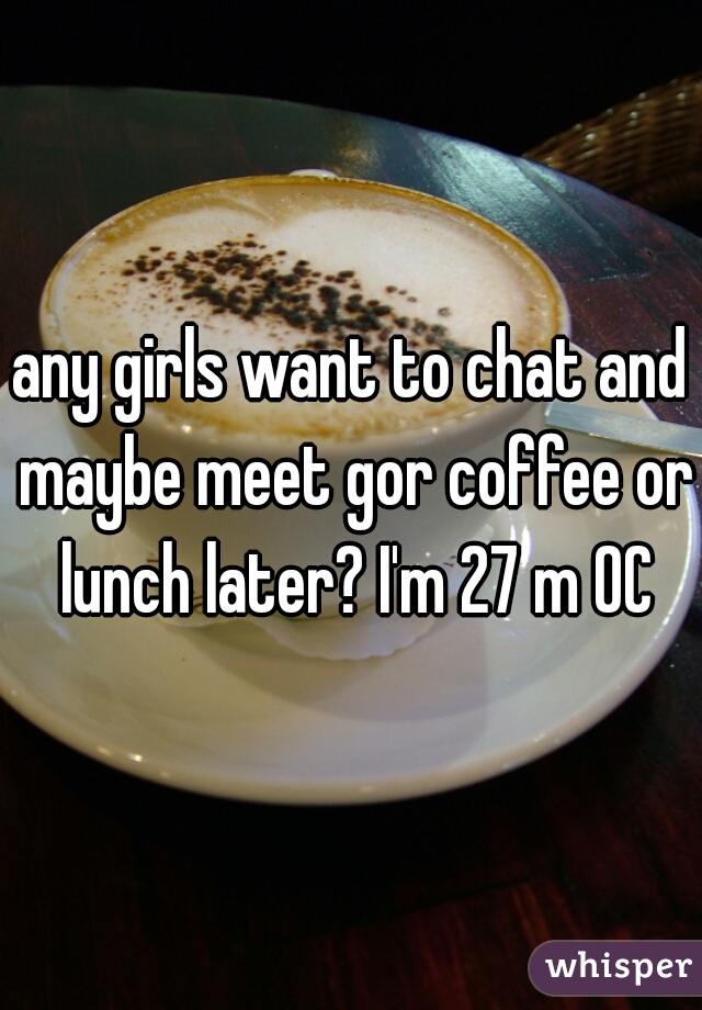 any girls want to chat and maybe meet gor coffee or lunch later? I'm 27 m OC
