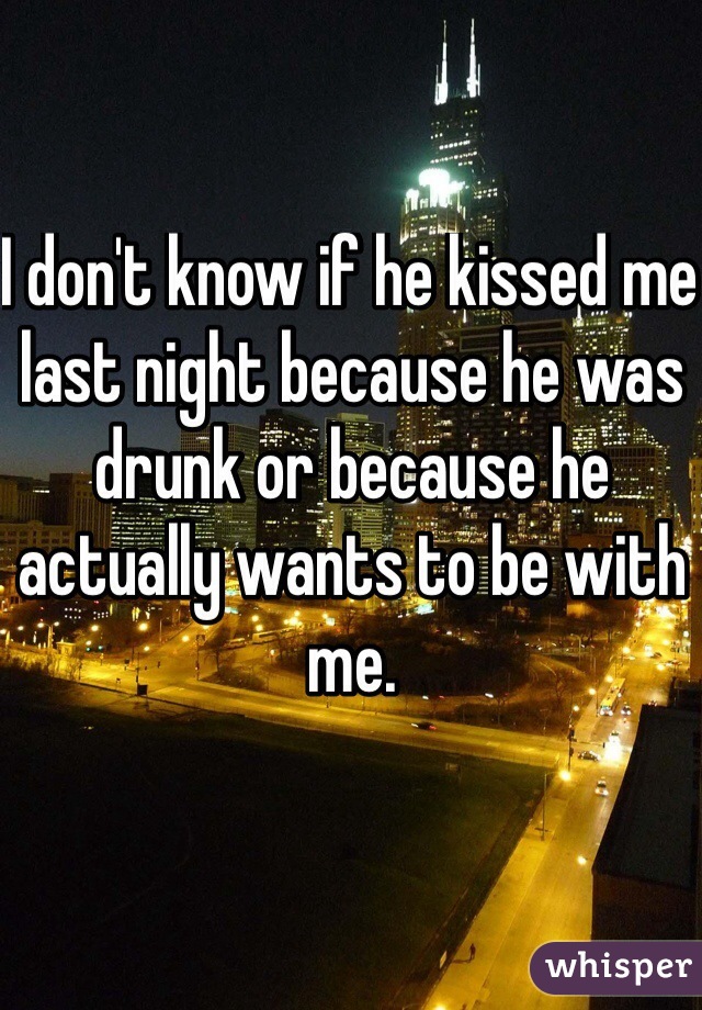 I don't know if he kissed me last night because he was drunk or because he actually wants to be with me.