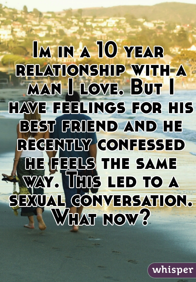 Im in a 10 year relationship with a man I love. But I have feelings for his best friend and he recently confessed he feels the same way. This led to a sexual conversation. What now?