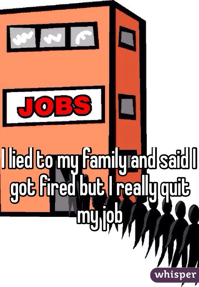 I lied to my family and said I got fired but I really quit my job