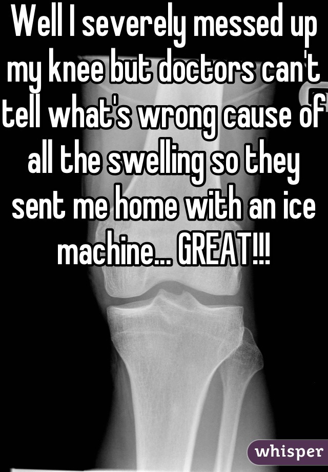 Well I severely messed up my knee but doctors can't tell what's wrong cause of all the swelling so they sent me home with an ice machine... GREAT!!!