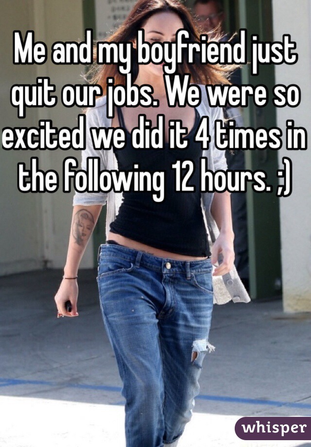 Me and my boyfriend just quit our jobs. We were so excited we did it 4 times in the following 12 hours. ;)