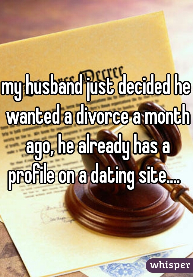 my husband just decided he wanted a divorce a month ago, he already has a profile on a dating site....  