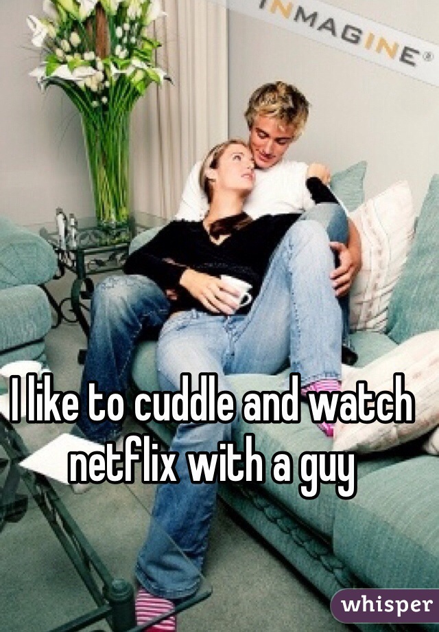 I like to cuddle and watch netflix with a guy