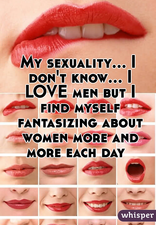 My sexuality... I don't know... I LOVE men but I find myself fantasizing about women more and more each day  