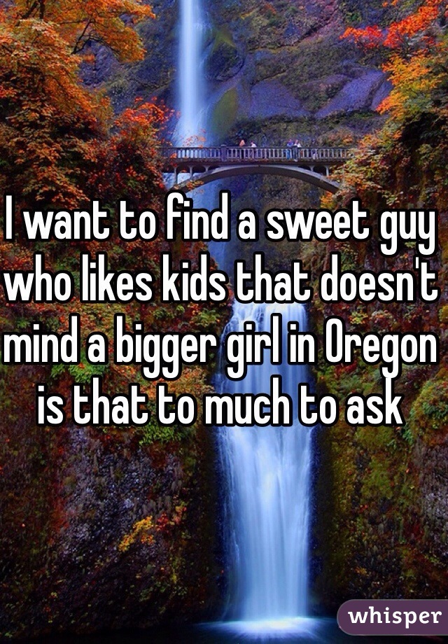 I want to find a sweet guy who likes kids that doesn't mind a bigger girl in Oregon is that to much to ask   