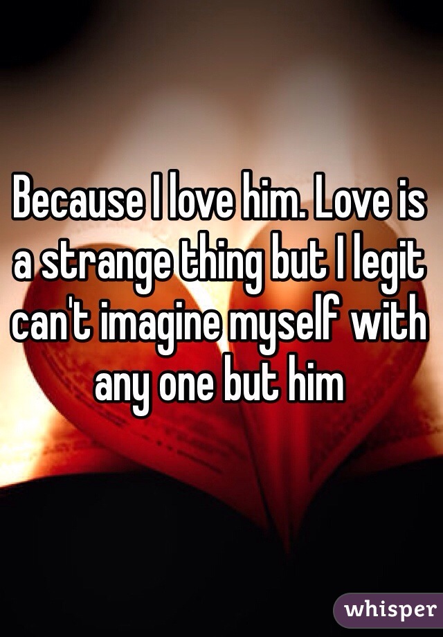 Because I love him. Love is a strange thing but I legit can't imagine myself with any one but him