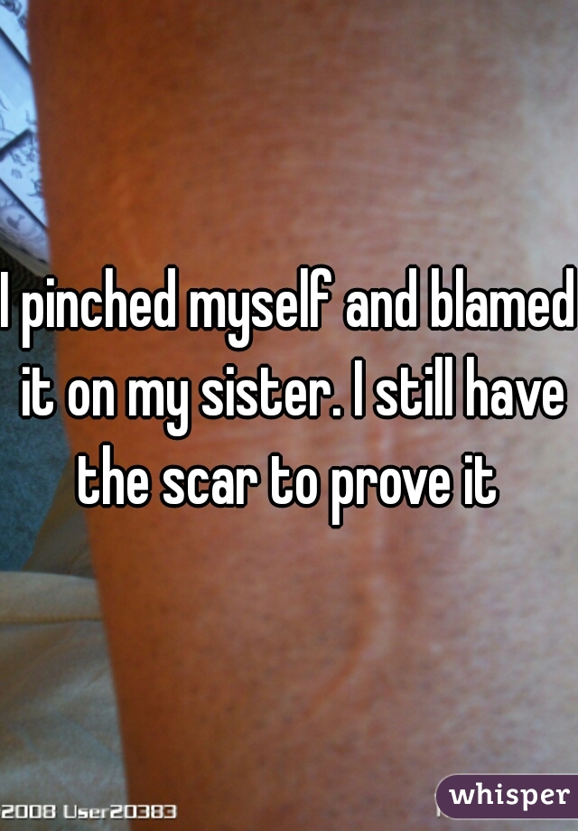 I pinched myself and blamed it on my sister. I still have the scar to prove it 