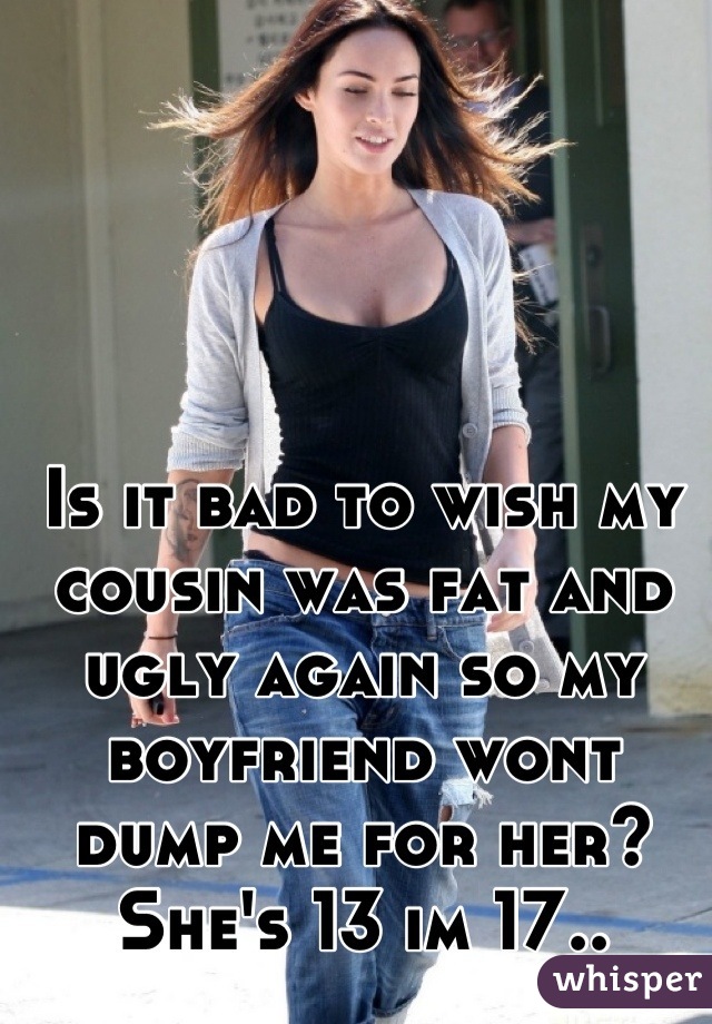 Is it bad to wish my cousin was fat and ugly again so my boyfriend wont dump me for her? She's 13 im 17..