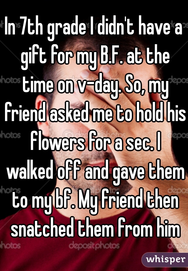 In 7th grade I didn't have a gift for my B.F. at the time on v-day. So, my friend asked me to hold his flowers for a sec. I walked off and gave them to my bf. My friend then snatched them from him
