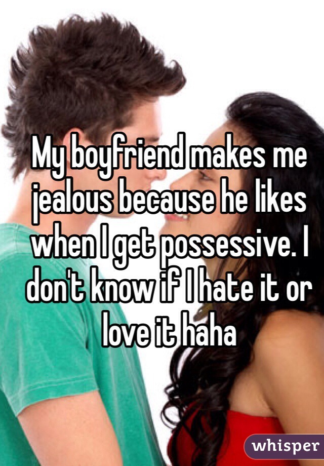 My boyfriend makes me jealous because he likes when I get possessive. I don't know if I hate it or love it haha
