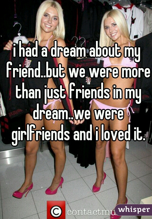 i had a dream about my friend..but we were more than just friends in my dream..we were girlfriends and i loved it.