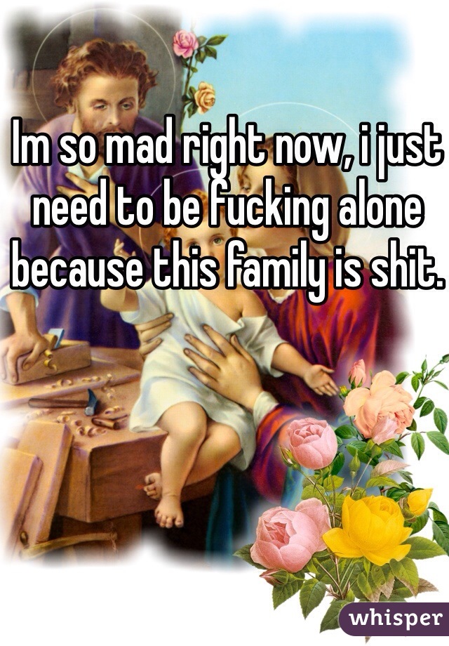 Im so mad right now, i just need to be fucking alone because this family is shit. 