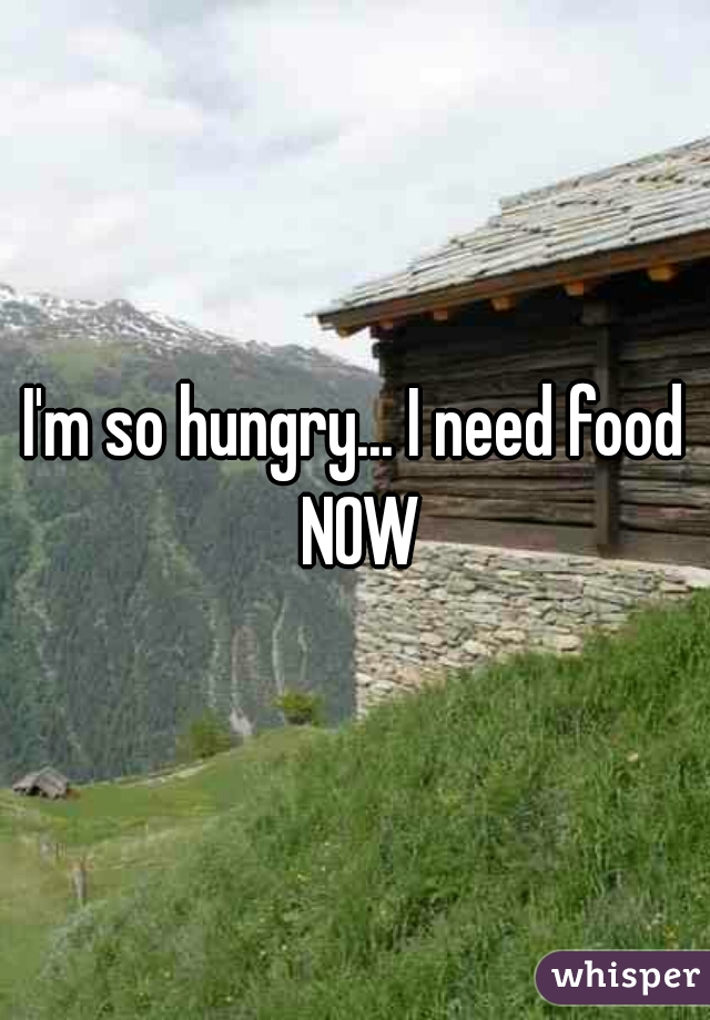 I'm so hungry... I need food NOW