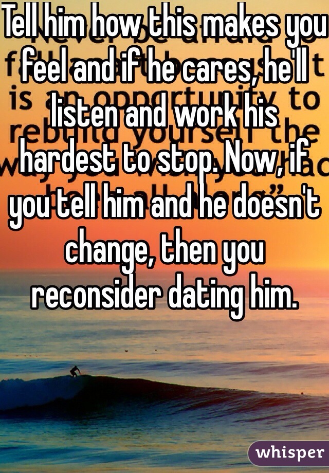 Tell him how this makes you feel and if he cares, he'll listen and work his hardest to stop. Now, if you tell him and he doesn't change, then you reconsider dating him. 