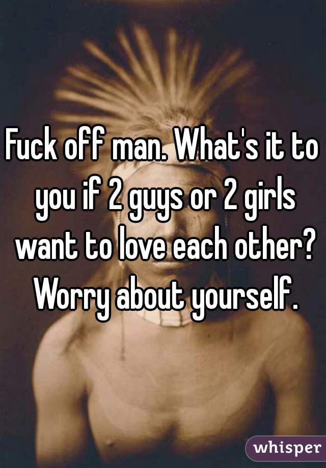 Fuck off man. What's it to you if 2 guys or 2 girls want to love each other? Worry about yourself.