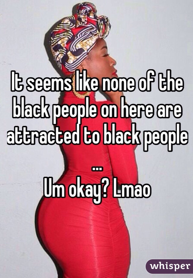 It seems like none of the black people on here are attracted to black people ... 
Um okay? Lmao