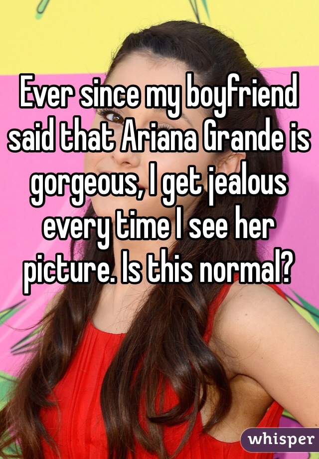 Ever since my boyfriend said that Ariana Grande is gorgeous, I get jealous every time I see her picture. Is this normal? 