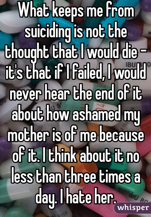 What keeps me from suiciding is not the thought that I would die - it's that if I failed, I would never hear the end of it about how ashamed my mother is of me because of it. I think about it no less than three times a day. I hate her. 