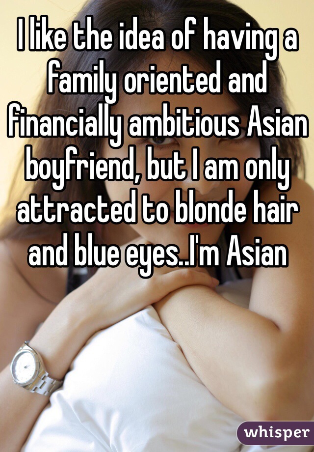 I like the idea of having a family oriented and financially ambitious Asian boyfriend, but I am only attracted to blonde hair and blue eyes..I'm Asian  