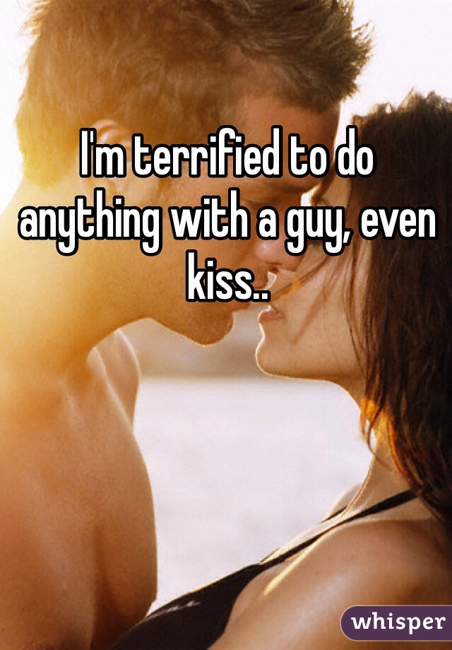 I'm terrified to do anything with a guy, even kiss..