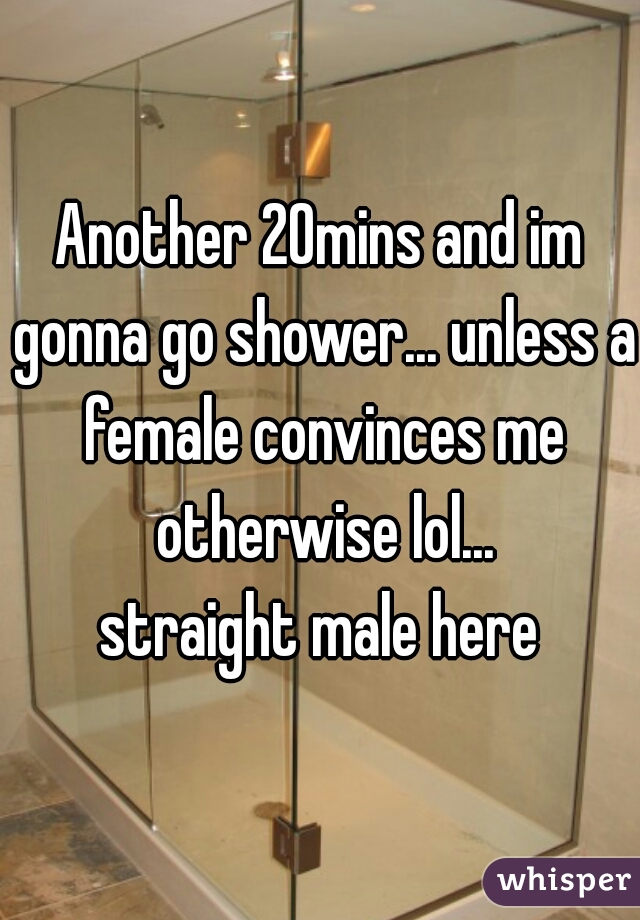 Another 20mins and im gonna go shower... unless a female convinces me otherwise lol...
straight male here