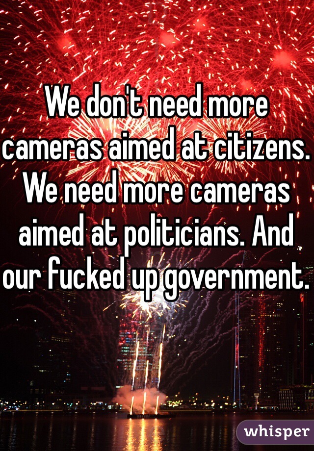 We don't need more cameras aimed at citizens. We need more cameras aimed at politicians. And our fucked up government.