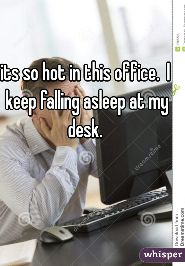 its so hot in this office.  I keep falling asleep at my desk. 