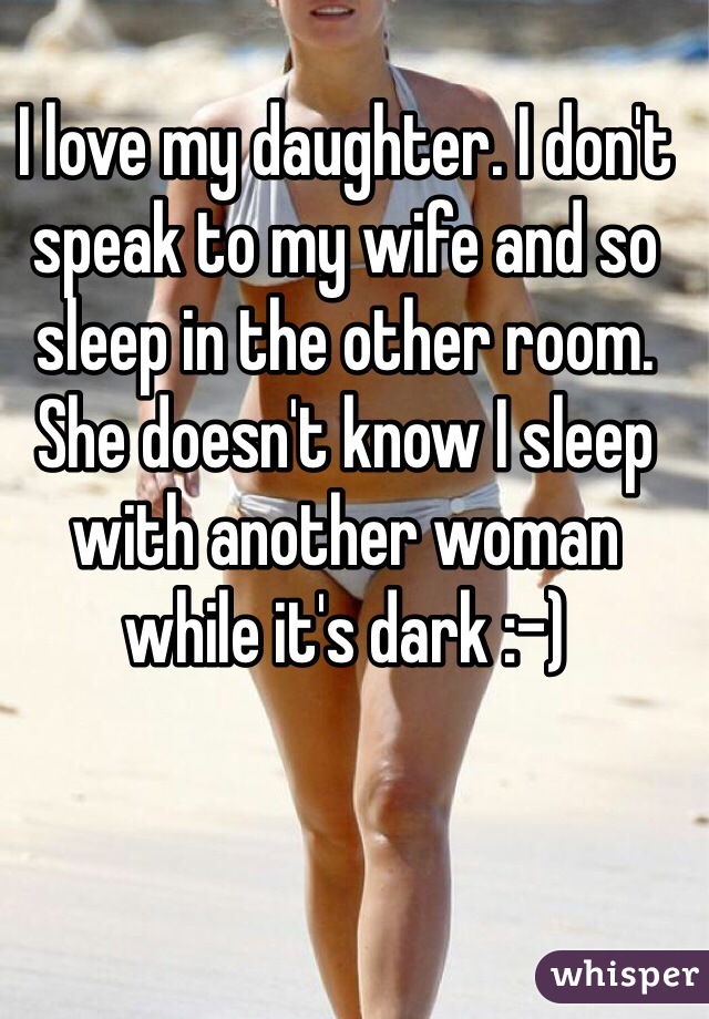 I love my daughter. I don't speak to my wife and so sleep in the other room. She doesn't know I sleep with another woman while it's dark :-)