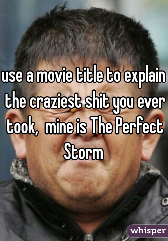 use a movie title to explain the craziest shit you ever took,  mine is The Perfect Storm 
