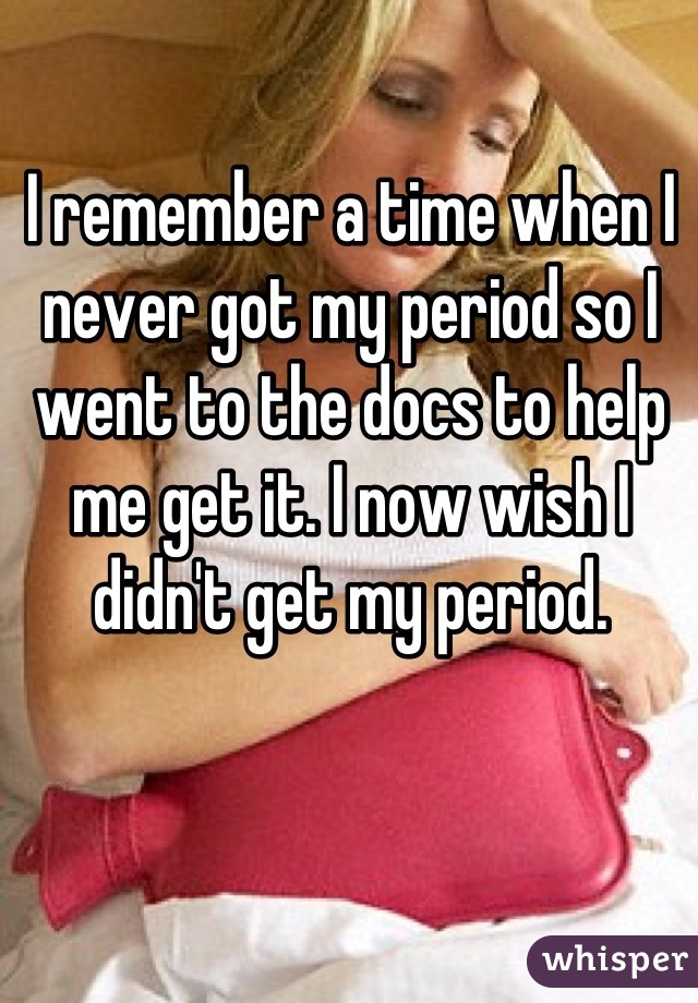 I remember a time when I never got my period so I went to the docs to help me get it. I now wish I didn't get my period.