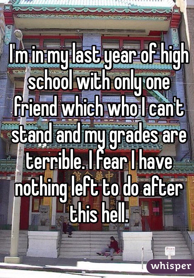 I'm in my last year of high school with only one friend which who I can't stand and my grades are terrible. I fear I have nothing left to do after this hell. 