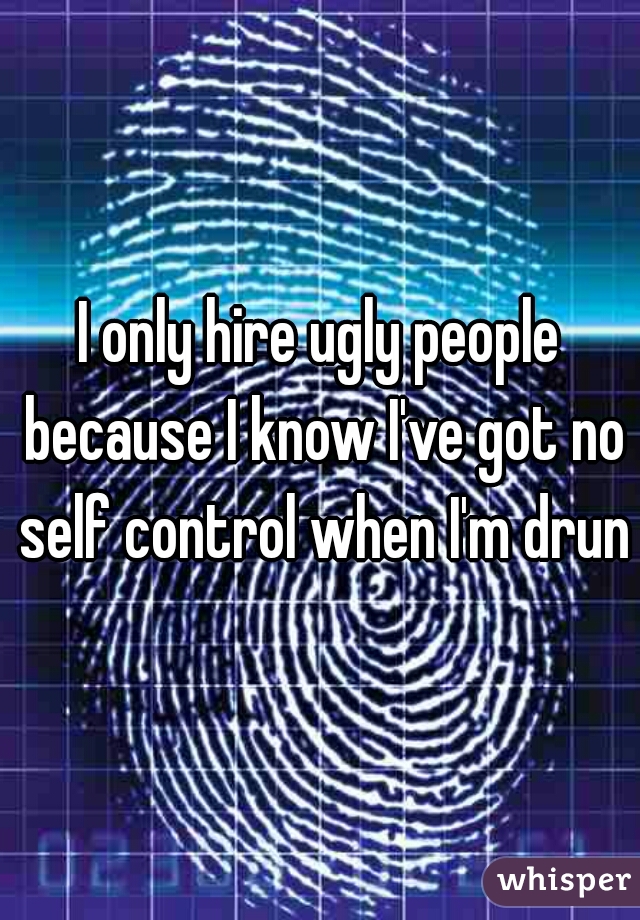 I only hire ugly people because I know I've got no self control when I'm drunk
