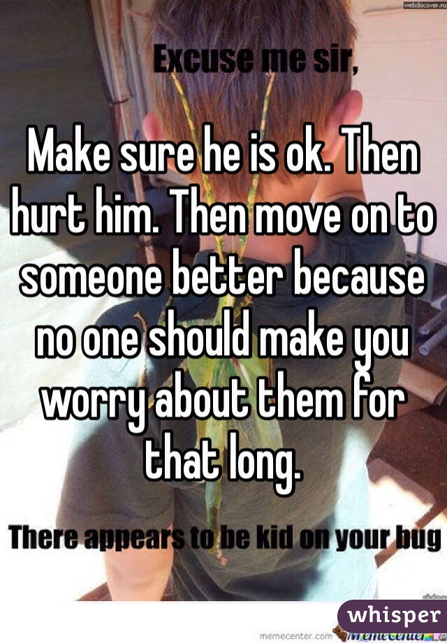 Make sure he is ok. Then hurt him. Then move on to someone better because no one should make you worry about them for that long. 