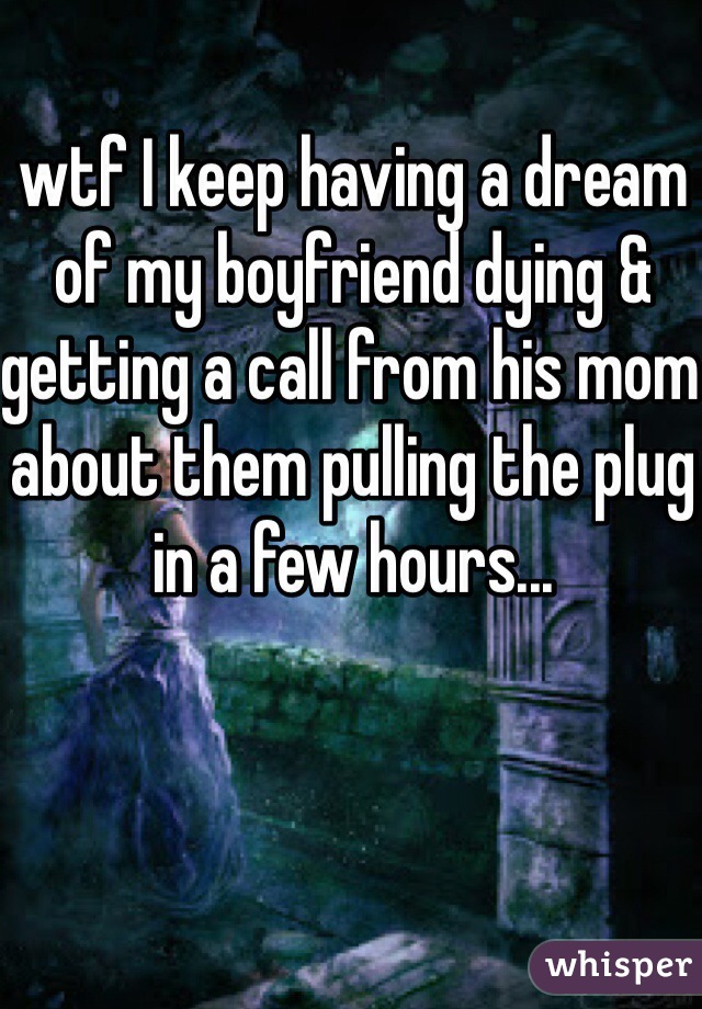 wtf I keep having a dream of my boyfriend dying & getting a call from his mom about them pulling the plug in a few hours...