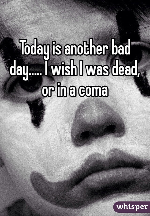 Today is another bad day..... I wish I was dead, or in a coma